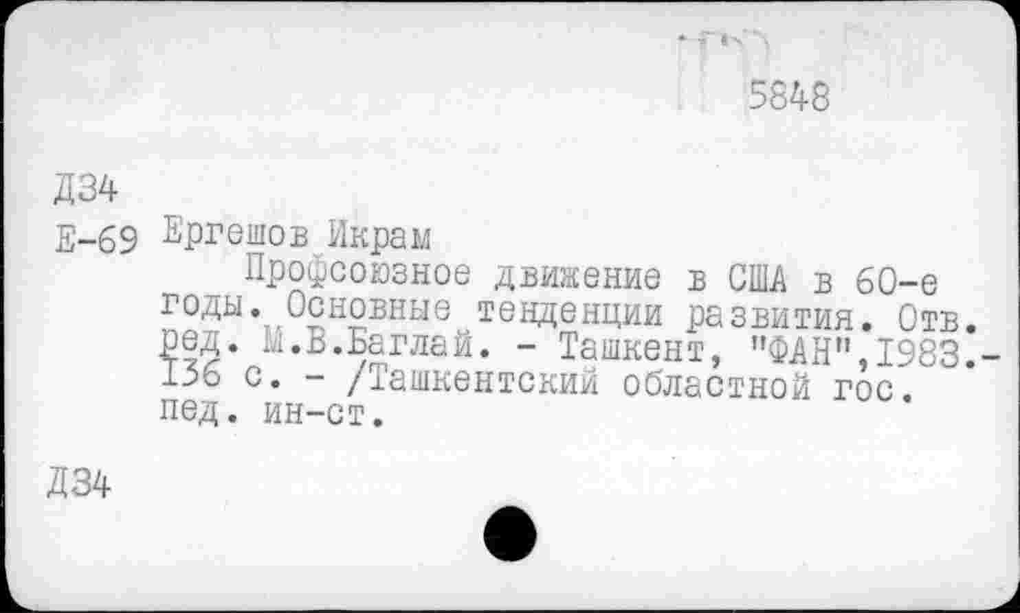 ﻿5548
Д34
Е-69 Ергешов Икрам
Профсоюзное движение в США в 60-е годы.. Основные тенденции развития. Отв. ред. М.В.Баглай. - Ташкент, "ФАН",1983. 1.56 с. - /Ташкентский областной гос пед. ин-ст.
Д34